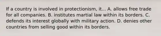 If a country is involved in protectionism, it... A. allows free trade for all companies. B. institutes martial law within its borders. C. defends its interest globally with military action. D. denies other countries from selling good within its borders.