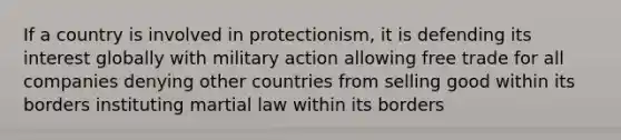 If a country is involved in protectionism, it is defending its interest globally with military action allowing free trade for all companies denying other countries from selling good within its borders instituting martial law within its borders