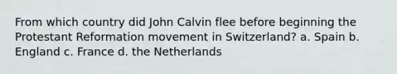 From which country did John Calvin flee before beginning the Protestant Reformation movement in Switzerland? a. Spain b. England c. France d. the Netherlands