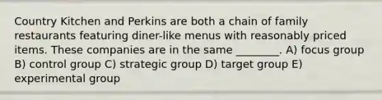 Country Kitchen and Perkins are both a chain of family restaurants featuring diner-like menus with reasonably priced items. These companies are in the same ________. A) focus group B) control group C) strategic group D) target group E) experimental group