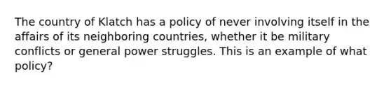 The country of Klatch has a policy of never involving itself in the affairs of its neighboring countries, whether it be military conflicts or general power struggles. This is an example of what policy?