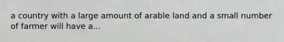 a country with a large amount of arable land and a small number of farmer will have a...