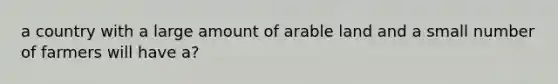 a country with a large amount of arable land and a small number of farmers will have a?