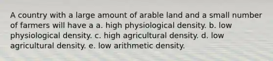 A country with a large amount of arable land and a small number of farmers will have a a. high physiological density. b. low physiological density. c. high agricultural density. d. low agricultural density. e. low arithmetic density.