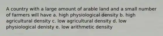 A country with a large amount of arable land and a small number of farmers will have a. high physiological density b. high agricultural density c. low agricultural density d. low physiological denisty e. low arithmetic density