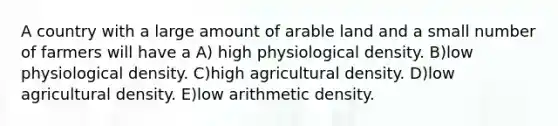 A country with a large amount of arable land and a small number of farmers will have a A) high physiological density. B)low physiological density. C)high agricultural density. D)low agricultural density. E)low arithmetic density.