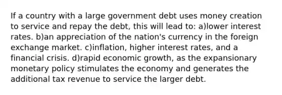 If a country with a large government debt uses money creation to service and repay the debt, this will lead to: a)lower interest rates. b)an appreciation of the nation's currency in the foreign exchange market. c)inflation, higher interest rates, and a financial crisis. d)rapid economic growth, as the expansionary monetary policy stimulates the economy and generates the additional tax revenue to service the larger debt.