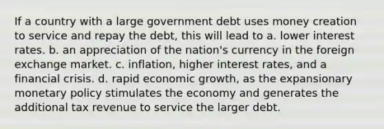 If a country with a large government debt uses money creation to service and repay the debt, this will lead to a. lower interest rates. b. an appreciation of the nation's currency in the foreign exchange market. c. inflation, higher interest rates, and a financial crisis. d. rapid economic growth, as the expansionary <a href='https://www.questionai.com/knowledge/kEE0G7Llsx-monetary-policy' class='anchor-knowledge'>monetary policy</a> stimulates the economy and generates the additional tax revenue to service the larger debt.