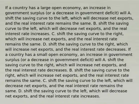 If a country has a large open​ economy, an increase in government surplus​ (or a decrease in government​ deficit) will A. shift the saving curve to the​ left, which will decrease net​ exports, and the real interest rate remains the same. B. shift the saving curve to the​ left, which will decrease net​ exports, and the real interest rate increases. C. shift the saving curve to the​ right, which will increase net​ exports, and the real interest rate remains the same. D. shift the saving curve to the​ right, which will increase net​ exports, and the real interest rate decreases. If a country has a small open​ economy, an increase in government surplus​ (or a decrease in government​ deficit) will A. shift the saving curve to the​ right, which will increase net​ exports, and the real interest rate decreases. B. shift the saving curve to the​ right, which will increase net​ exports, and the real interest rate remains the same. C. shift the saving curve to the​ left, which will decrease net​ exports, and the real interest rate remains the same. D. shift the saving curve to the​ left, which will decrease net​ exports, and the real interest rate increases.