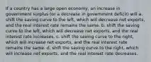 If a country has a large open​ economy, an increase in government surplus​ (or a decrease in government​ deficit) will a. shift the saving curve to the​ left, which will decrease net​ exports, and the real interest rate remains the same. b. shift the saving curve to the​ left, which will decrease net​ exports, and the real interest rate increases. c. shift the saving curve to the​ right, which will increase net​ exports, and the real interest rate remains the same. d. shift the saving curve to the​ right, which will increase net​ exports, and the real interest rate decreases.