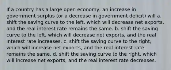 If a country has a large open​ economy, an increase in government surplus​ (or a decrease in government​ deficit) will a. shift the saving curve to the​ left, which will decrease net​ exports, and the real interest rate remains the same. b. shift the saving curve to the​ left, which will decrease net​ exports, and the real interest rate increases. c. shift the saving curve to the​ right, which will increase net​ exports, and the real interest rate remains the same. d. shift the saving curve to the​ right, which will increase net​ exports, and the real interest rate decreases.