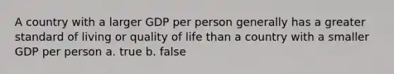 A country with a larger GDP per person generally has a greater standard of living or quality of life than a country with a smaller GDP per person a. true b. false