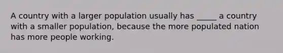 A country with a larger population usually has _____ a country with a smaller population, because the more populated nation has more people working.