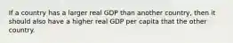 If a country has a larger real GDP than another country, then it should also have a higher real GDP per capita that the other country.