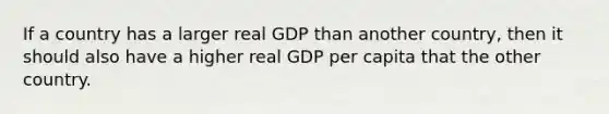 If a country has a larger real GDP than another country, then it should also have a higher real GDP per capita that the other country.