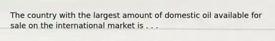 The country with the largest amount of domestic oil available for sale on the international market is . . .