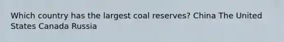 Which country has the largest coal reserves? China The United States Canada Russia