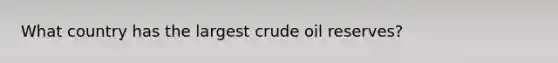 What country has the largest crude oil reserves?