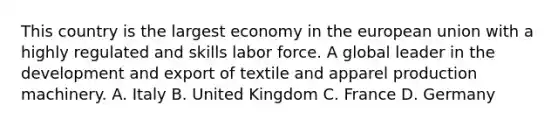 This country is the largest economy in the european union with a highly regulated and skills labor force. A global leader in the development and export of textile and apparel production machinery. A. Italy B. United Kingdom C. France D. Germany