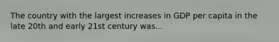 The country with the largest increases in GDP per capita in the late 20th and early 21st century was...