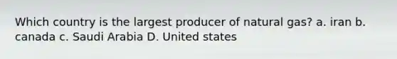 Which country is the largest producer of natural gas? a. iran b. canada c. Saudi Arabia D. United states