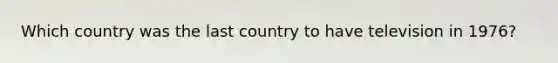 Which country was the last country to have television in 1976?