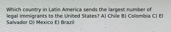 Which country in Latin America sends the largest number of legal immigrants to the United States? A) Chile B) Colombia C) El Salvador D) Mexico E) Brazil