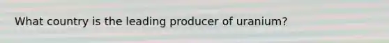 What country is the leading producer of uranium?