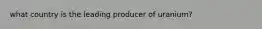 what country is the leading producer of uranium?