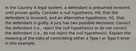 In the Country A legal system, a defendant is presumed innocent until proven guilty. Consider a null hypothesis, H0, that the defendant is innocent, and an alternative hypothesis, H1, that the defendant is guilty. A jury has two possible decisions: Convict the defendant (i.e., reject the null hypothesis) or do not convict the defendant (i.e., do not reject the null hypothesis). Explain the meaning of the risks of committing either a Type I or Type II error in this example.