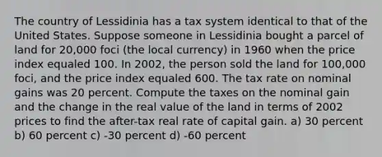 The country of Lessidinia has a tax system identical to that of the United States. Suppose someone in Lessidinia bought a parcel of land for 20,000 foci (the local currency) in 1960 when the price index equaled 100. In 2002, the person sold the land for 100,000 foci, and the price index equaled 600. The tax rate on nominal gains was 20 percent. Compute the taxes on the nominal gain and the change in the real value of the land in terms of 2002 prices to find the after-tax real rate of capital gain. a) 30 percent b) 60 percent c) -30 percent d) -60 percent