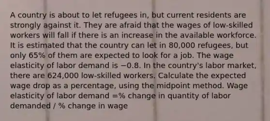 A country is about to let refugees in, but current residents are strongly against it. They are afraid that the wages of low-skilled workers will fall if there is an increase in the available workforce. It is estimated that the country can let in 80,000 refugees, but only 65% of them are expected to look for a job. The wage elasticity of labor demand is −0.8. In the country's labor market, there are 624,000 low-skilled workers. Calculate the expected wage drop as a percentage, using the midpoint method. Wage elasticity of labor demand =% change in quantity of labor demanded / % change in wage