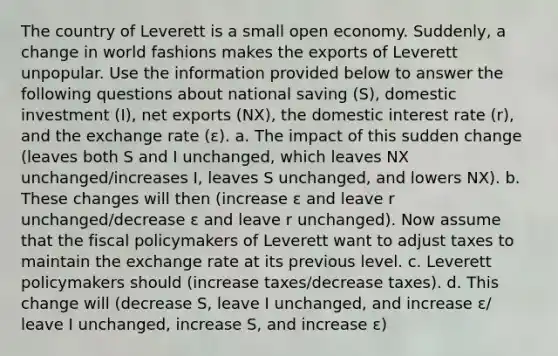 The country of Leverett is a small open economy. Suddenly, a change in world fashions makes the exports of Leverett unpopular. Use the information provided below to answer the following questions about national saving (S), domestic investment (I), net exports (NX), the domestic interest rate (r), and the exchange rate (ε). a. The impact of this sudden change (leaves both S and I unchanged, which leaves NX unchanged/increases I, leaves S unchanged, and lowers NX). b. These changes will then (increase ε and leave r unchanged/decrease ε and leave r unchanged). Now assume that the fiscal policymakers of Leverett want to adjust taxes to maintain the exchange rate at its previous level. c. Leverett policymakers should (increase taxes/decrease taxes). d. This change will (decrease S, leave I unchanged, and increase ε/ leave I unchanged, increase S, and increase ε)