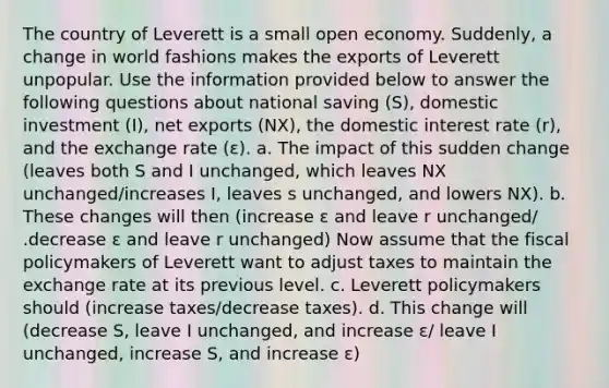 The country of Leverett is a small open economy. Suddenly, a change in world fashions makes the exports of Leverett unpopular. Use the information provided below to answer the following questions about national saving (S), domestic investment (I), net exports (NX), the domestic interest rate (r), and the exchange rate (ε). a. The impact of this sudden change (leaves both S and I unchanged, which leaves NX unchanged/increases I, leaves s unchanged, and lowers NX). b. These changes will then (increase ε and leave r unchanged/ .decrease ε and leave r unchanged) Now assume that the fiscal policymakers of Leverett want to adjust taxes to maintain the exchange rate at its previous level. c. Leverett policymakers should (increase taxes/decrease taxes). d. This change will (decrease S, leave I unchanged, and increase ε/ leave I unchanged, increase S, and increase ε)