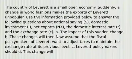 The country of Leverett is a small open economy. Suddenly, a change in world fashions makes the exports of Leverett unpopular. Use the information provided below to answer the following questions about national saving (S), domestic investment (I), net exports (NX), the domestic interest rate (r), and the exchange rate (ε). a. The impact of this sudden change b. These changes will then Now assume that the fiscal policymakers of Leverett want to adjust taxes to maintain the exchange rate at its previous level. c. Leverett policymakers should d. This change will