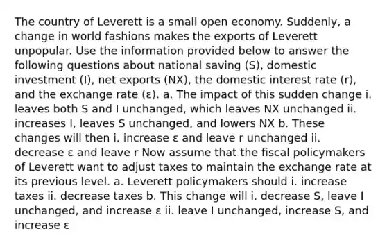 The country of Leverett is a small open economy. Suddenly, a change in world fashions makes the exports of Leverett unpopular. Use the information provided below to answer the following questions about national saving (S), domestic investment (I), net exports (NX), the domestic interest rate (r), and the exchange rate (ε). a. The impact of this sudden change i. leaves both S and I unchanged, which leaves NX unchanged ii. increases I, leaves S unchanged, and lowers NX b. These changes will then i. increase ε and leave r unchanged ii. decrease ε and leave r Now assume that the <a href='https://www.questionai.com/knowledge/kPTgdbKdvz-fiscal-policy' class='anchor-knowledge'>fiscal policy</a>makers of Leverett want to adjust taxes to maintain the exchange rate at its previous level. a. Leverett policymakers should i. increase taxes ii. decrease taxes b. This change will i. decrease S, leave I unchanged, and increase ε ii. leave I unchanged, increase S, and increase ε