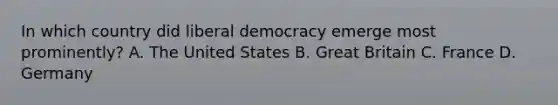 In which country did liberal democracy emerge most prominently? A. The United States B. Great Britain C. France D. Germany