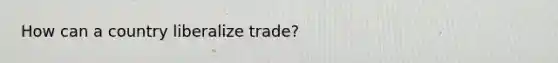 How can a country liberalize trade?