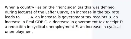 When a country lies on the "right side" (as this was defined during lecture) of the Laffer Curve, an increase in the tax rate leads to ____. A. an increase is government tax receipts B. an increase in Real GDP C. a decrease in government tax receipt D. a reduction in cyclical unemployment E. an increase in cyclical unemployment