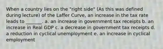 When a country lies on the "right side" (As this was defined during lecture) of the Laffer Curve, an increase in the tax rate leads to _______. a. an increase in government tax receipts b. an increase in Real GDP c. a decrease in government tax receipts d. a reduction in cyclical unemployment e. an increase in cyclical employment