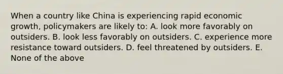 When a country like China is experiencing rapid economic growth, policymakers are likely to: A. look more favorably on outsiders. B. look less favorably on outsiders. C. experience more resistance toward outsiders. D. feel threatened by outsiders. E. None of the above