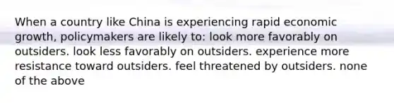 When a country like China is experiencing rapid economic growth, policymakers are likely to: look more favorably on outsiders. look less favorably on outsiders. experience more resistance toward outsiders. feel threatened by outsiders. none of the above