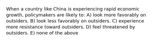 When a country like China is experiencing rapid economic growth, policymakers are likely to: A) look more favorably on outsiders. B) look less favorably on outsiders. C) experience more resistance toward outsiders. D) feel threatened by outsiders. E) none of the above