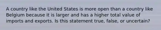 A country like the United States is more open than a country like Belgium because it is larger and has a higher total value of imports and exports. Is this statement​ true, false, or​ uncertain?