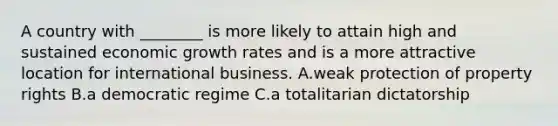 A country with ________ is more likely to attain high and sustained economic growth rates and is a more attractive location for international business. A.weak protection of property rights B.a democratic regime C.a totalitarian dictatorship