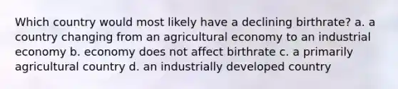 Which country would most likely have a declining birthrate? a. a country changing from an agricultural economy to an industrial economy b. economy does not affect birthrate c. a primarily agricultural country d. an industrially developed country