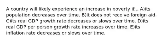 A country will likely experience an increase in poverty if... A)its population decreases over time. B)it does not receive foreign aid. C)its real GDP growth rate decreases or slows over time. D)its real GDP per person growth rate increases over time. E)its inflation rate decreases or slows over time.