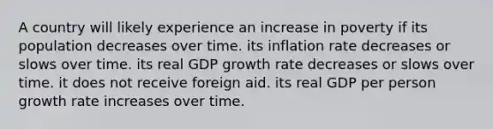 A country will likely experience an increase in poverty if its population decreases over time. its inflation rate decreases or slows over time. its real GDP growth rate decreases or slows over time. it does not receive foreign aid. its real GDP per person growth rate increases over time.