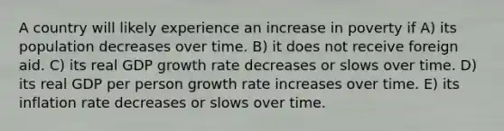 A country will likely experience an increase in poverty if A) its population decreases over time. B) it does not receive foreign aid. C) its real GDP growth rate decreases or slows over time. D) its real GDP per person growth rate increases over time. E) its inflation rate decreases or slows over time.