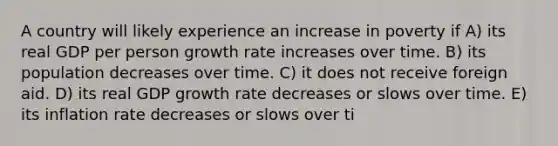 A country will likely experience an increase in poverty if A) its real GDP per person growth rate increases over time. B) its population decreases over time. C) it does not receive foreign aid. D) its real GDP growth rate decreases or slows over time. E) its inflation rate decreases or slows over ti